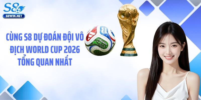 Cùng S8 dự đoán đội vô địch World Cup 2026 tổng quan nhất