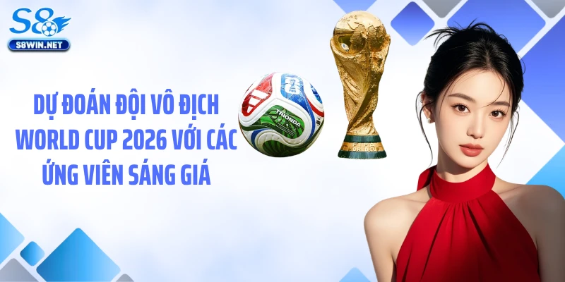 Dự đoán đội vô địch World Cup 2026 với các ứng viên sáng giá